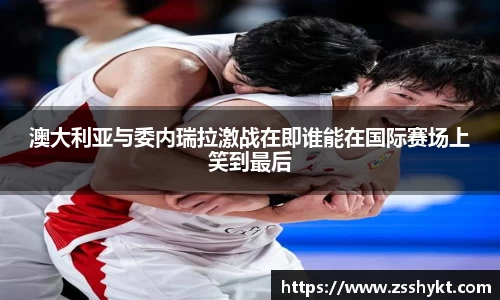 澳大利亚与委内瑞拉激战在即谁能在国际赛场上笑到最后